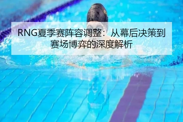RNG夏季赛阵容调整：从幕后决策到赛场博弈的深度解析